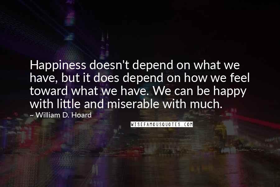 William D. Hoard Quotes: Happiness doesn't depend on what we have, but it does depend on how we feel toward what we have. We can be happy with little and miserable with much.