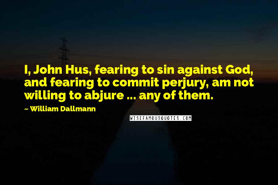 William Dallmann Quotes: I, John Hus, fearing to sin against God, and fearing to commit perjury, am not willing to abjure ... any of them.