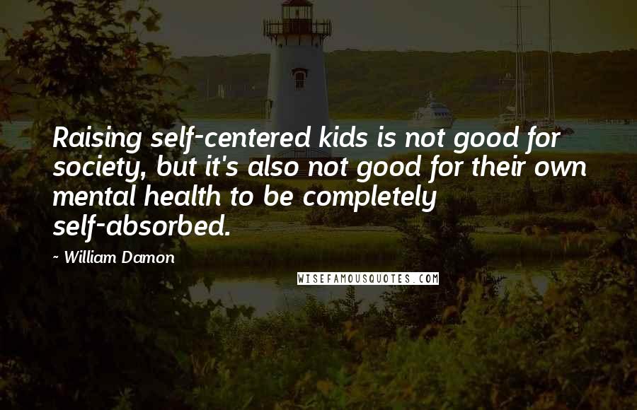 William Damon Quotes: Raising self-centered kids is not good for society, but it's also not good for their own mental health to be completely self-absorbed.