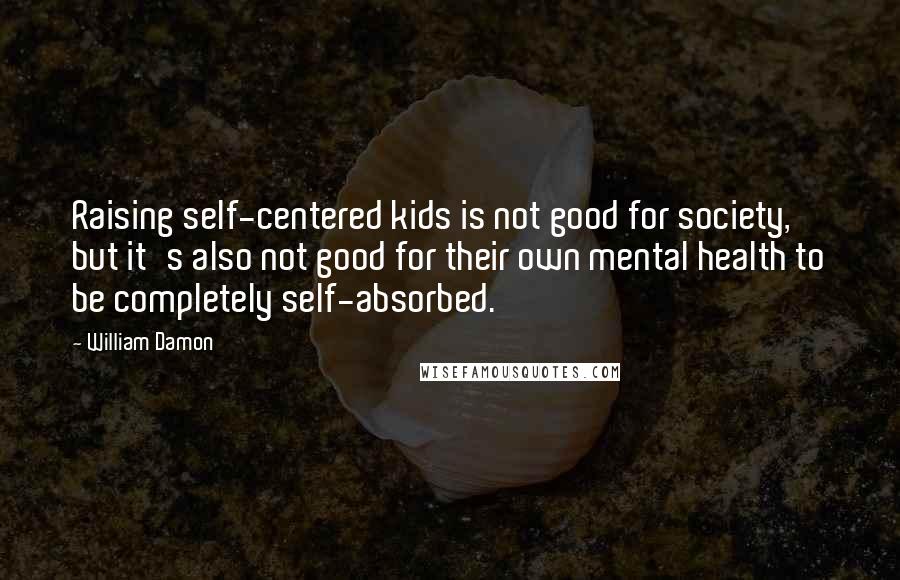 William Damon Quotes: Raising self-centered kids is not good for society, but it's also not good for their own mental health to be completely self-absorbed.