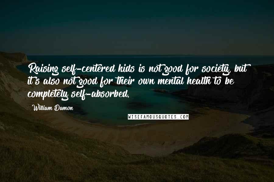 William Damon Quotes: Raising self-centered kids is not good for society, but it's also not good for their own mental health to be completely self-absorbed.