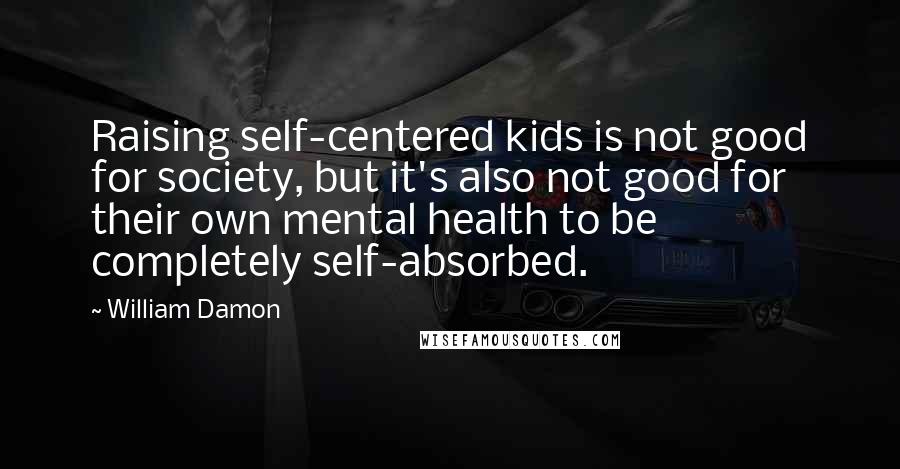 William Damon Quotes: Raising self-centered kids is not good for society, but it's also not good for their own mental health to be completely self-absorbed.