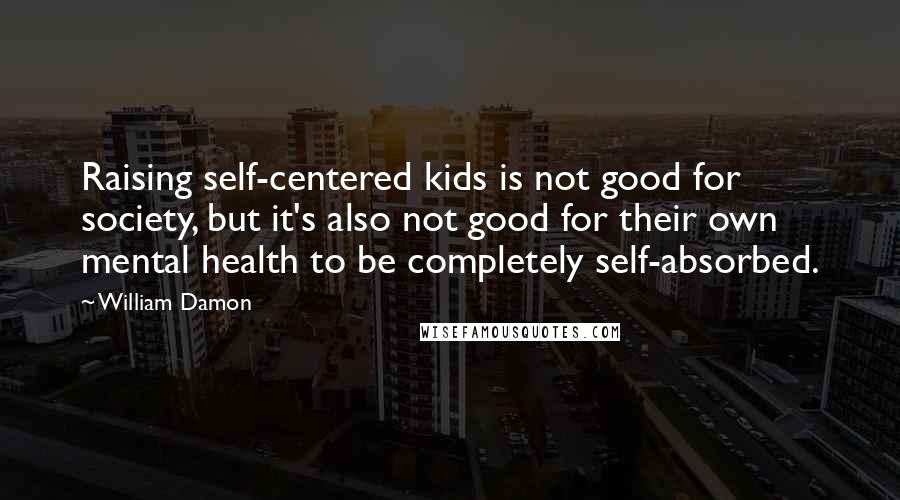 William Damon Quotes: Raising self-centered kids is not good for society, but it's also not good for their own mental health to be completely self-absorbed.