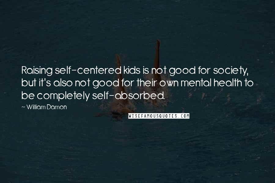 William Damon Quotes: Raising self-centered kids is not good for society, but it's also not good for their own mental health to be completely self-absorbed.