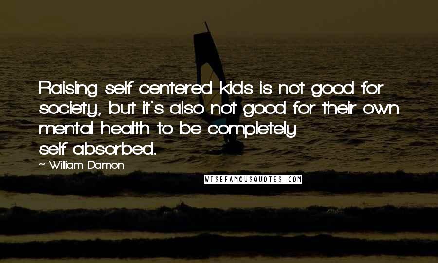 William Damon Quotes: Raising self-centered kids is not good for society, but it's also not good for their own mental health to be completely self-absorbed.