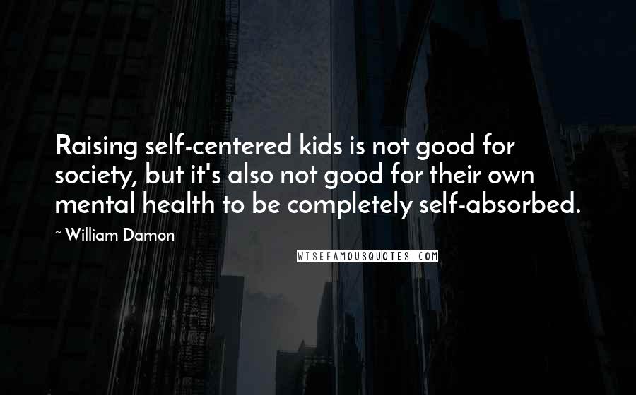 William Damon Quotes: Raising self-centered kids is not good for society, but it's also not good for their own mental health to be completely self-absorbed.
