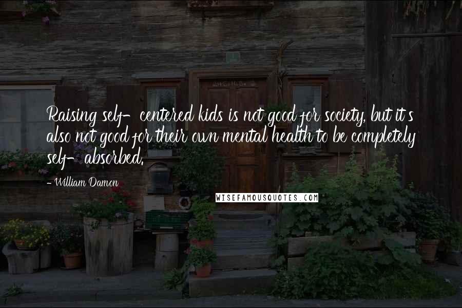 William Damon Quotes: Raising self-centered kids is not good for society, but it's also not good for their own mental health to be completely self-absorbed.