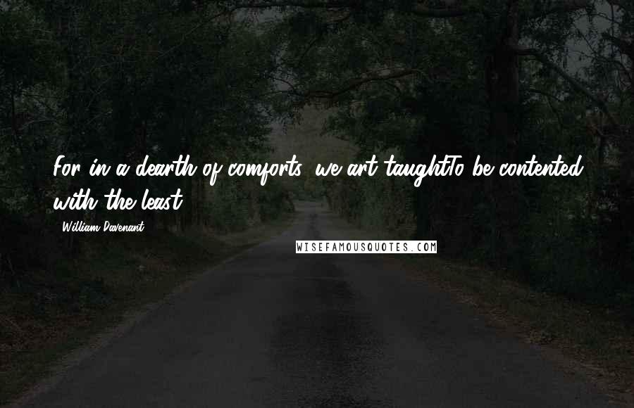 William Davenant Quotes: For in a dearth of comforts, we art taughtTo be contented with the least.