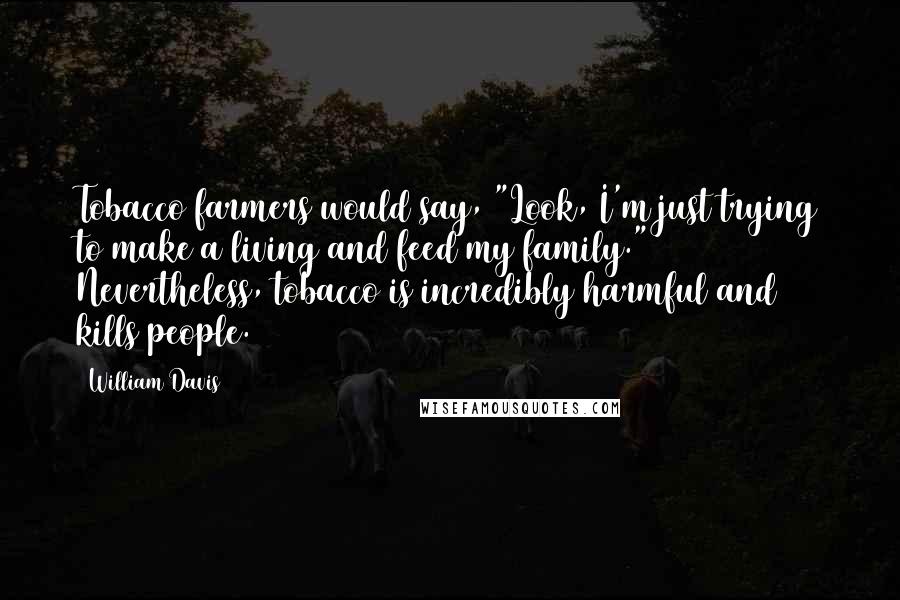 William Davis Quotes: Tobacco farmers would say, "Look, I'm just trying to make a living and feed my family." Nevertheless, tobacco is incredibly harmful and kills people.