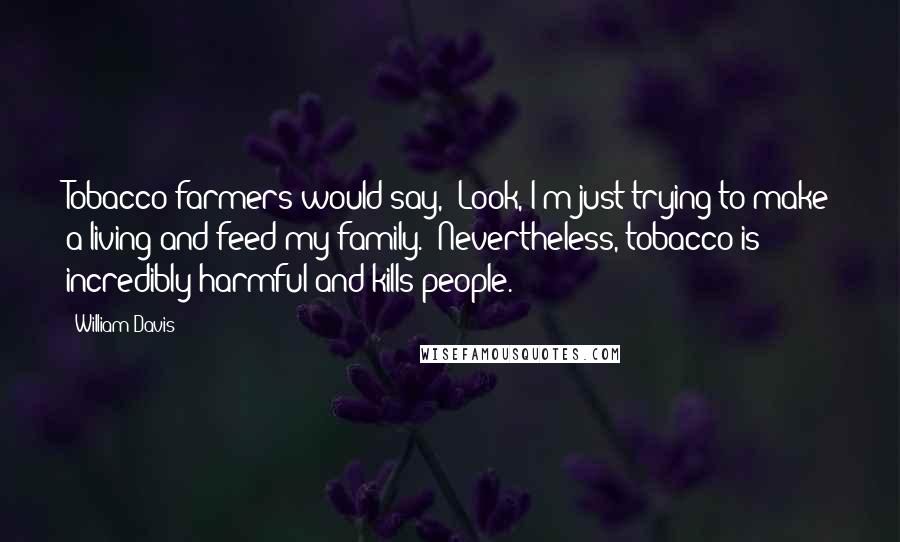 William Davis Quotes: Tobacco farmers would say, "Look, I'm just trying to make a living and feed my family." Nevertheless, tobacco is incredibly harmful and kills people.