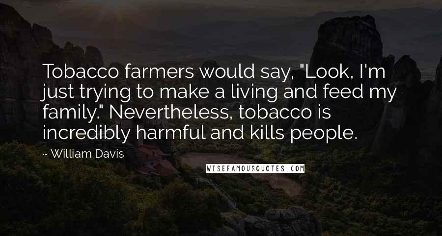 William Davis Quotes: Tobacco farmers would say, "Look, I'm just trying to make a living and feed my family." Nevertheless, tobacco is incredibly harmful and kills people.