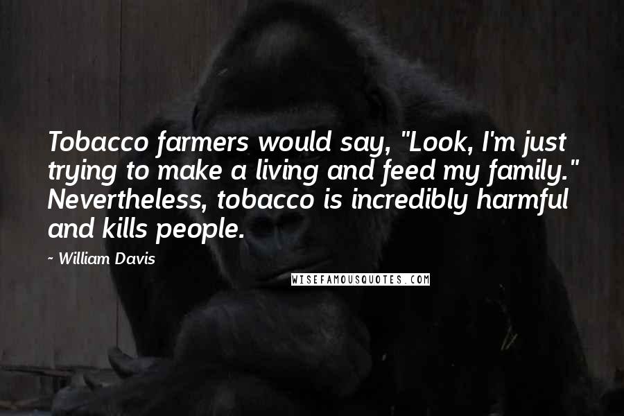 William Davis Quotes: Tobacco farmers would say, "Look, I'm just trying to make a living and feed my family." Nevertheless, tobacco is incredibly harmful and kills people.