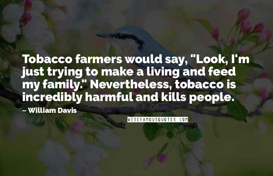 William Davis Quotes: Tobacco farmers would say, "Look, I'm just trying to make a living and feed my family." Nevertheless, tobacco is incredibly harmful and kills people.