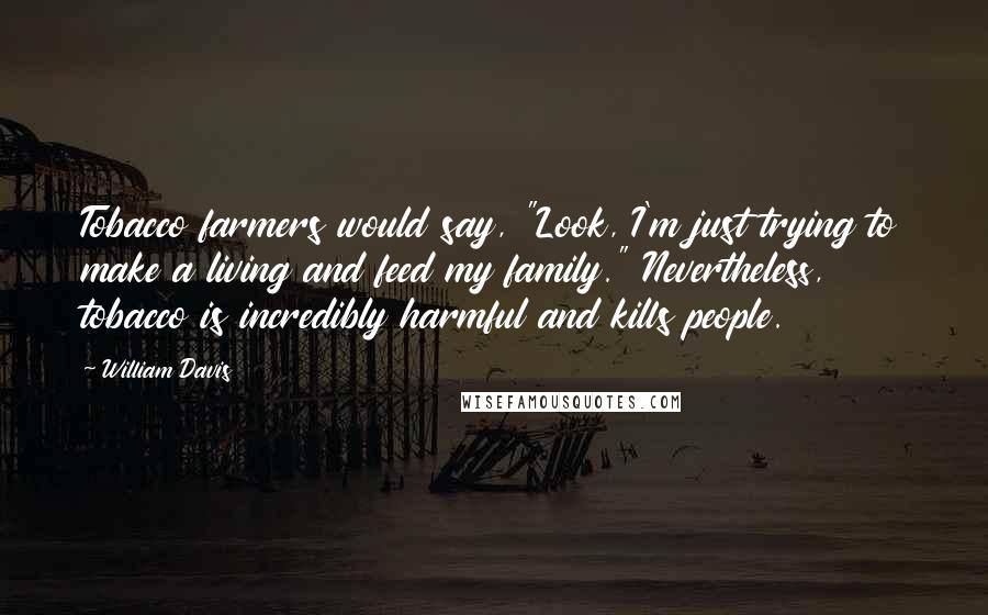 William Davis Quotes: Tobacco farmers would say, "Look, I'm just trying to make a living and feed my family." Nevertheless, tobacco is incredibly harmful and kills people.
