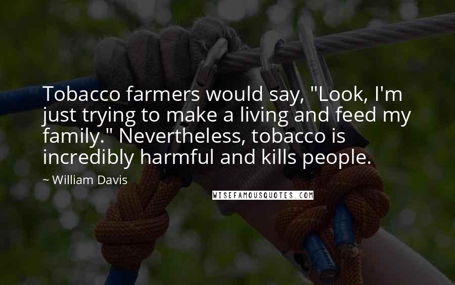 William Davis Quotes: Tobacco farmers would say, "Look, I'm just trying to make a living and feed my family." Nevertheless, tobacco is incredibly harmful and kills people.