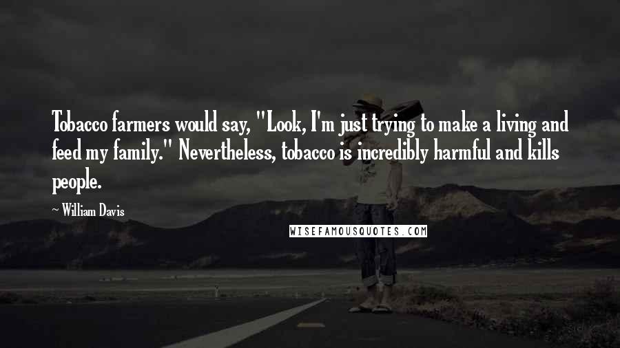 William Davis Quotes: Tobacco farmers would say, "Look, I'm just trying to make a living and feed my family." Nevertheless, tobacco is incredibly harmful and kills people.