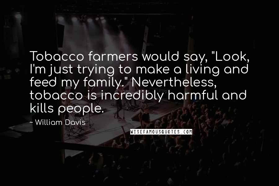 William Davis Quotes: Tobacco farmers would say, "Look, I'm just trying to make a living and feed my family." Nevertheless, tobacco is incredibly harmful and kills people.