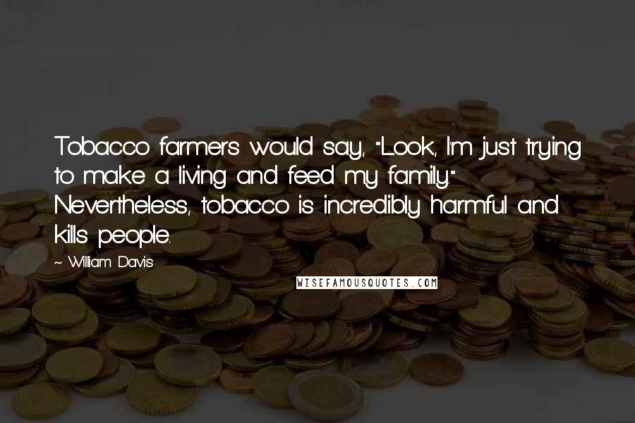 William Davis Quotes: Tobacco farmers would say, "Look, I'm just trying to make a living and feed my family." Nevertheless, tobacco is incredibly harmful and kills people.
