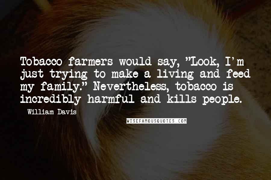 William Davis Quotes: Tobacco farmers would say, "Look, I'm just trying to make a living and feed my family." Nevertheless, tobacco is incredibly harmful and kills people.