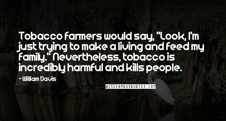 William Davis Quotes: Tobacco farmers would say, "Look, I'm just trying to make a living and feed my family." Nevertheless, tobacco is incredibly harmful and kills people.