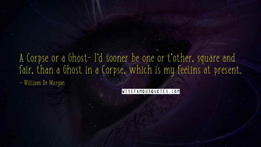 William De Morgan Quotes: A Corpse or a Ghost- I'd sooner be one or t'other, square and fair, than a Ghost in a Corpse, which is my feelins at present.