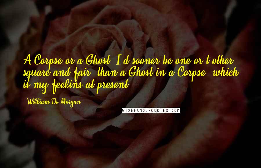 William De Morgan Quotes: A Corpse or a Ghost- I'd sooner be one or t'other, square and fair, than a Ghost in a Corpse, which is my feelins at present.