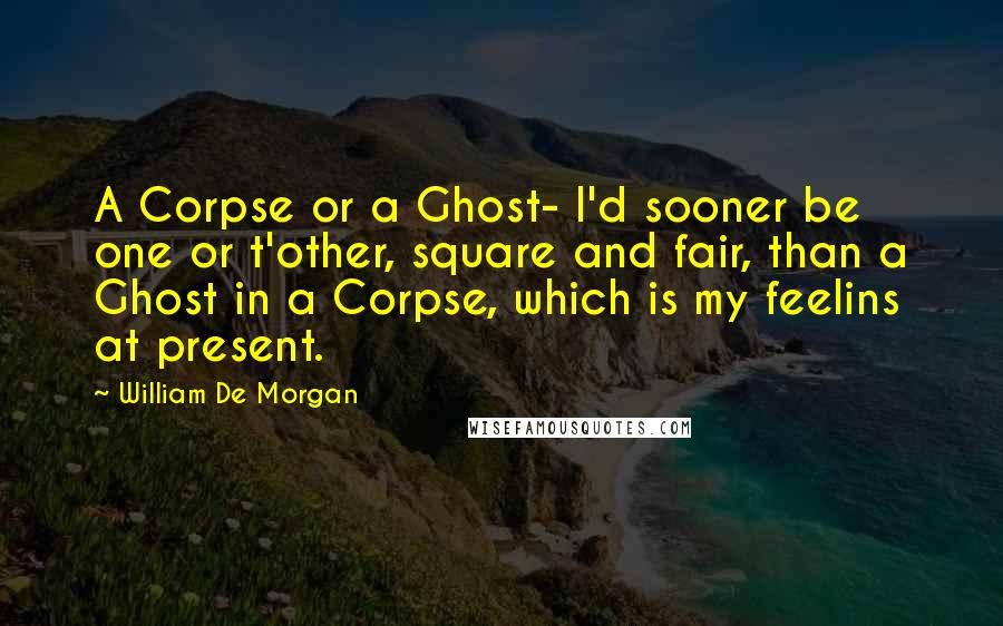 William De Morgan Quotes: A Corpse or a Ghost- I'd sooner be one or t'other, square and fair, than a Ghost in a Corpse, which is my feelins at present.
