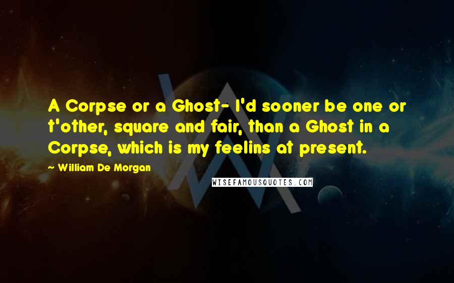 William De Morgan Quotes: A Corpse or a Ghost- I'd sooner be one or t'other, square and fair, than a Ghost in a Corpse, which is my feelins at present.