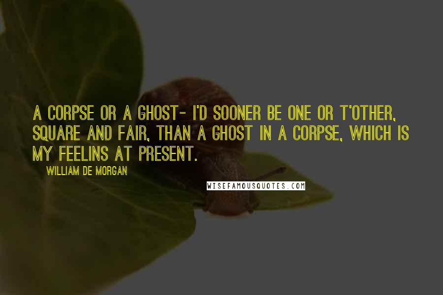 William De Morgan Quotes: A Corpse or a Ghost- I'd sooner be one or t'other, square and fair, than a Ghost in a Corpse, which is my feelins at present.