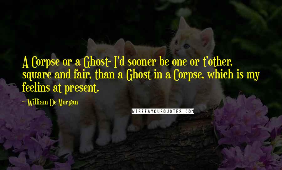 William De Morgan Quotes: A Corpse or a Ghost- I'd sooner be one or t'other, square and fair, than a Ghost in a Corpse, which is my feelins at present.