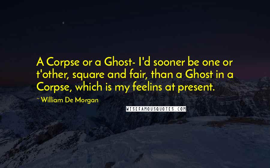 William De Morgan Quotes: A Corpse or a Ghost- I'd sooner be one or t'other, square and fair, than a Ghost in a Corpse, which is my feelins at present.