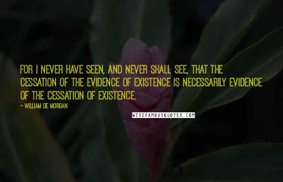 William De Morgan Quotes: For I never have seen, and never shall see, that the cessation of the evidence of existence is necessarily evidence of the cessation of existence.