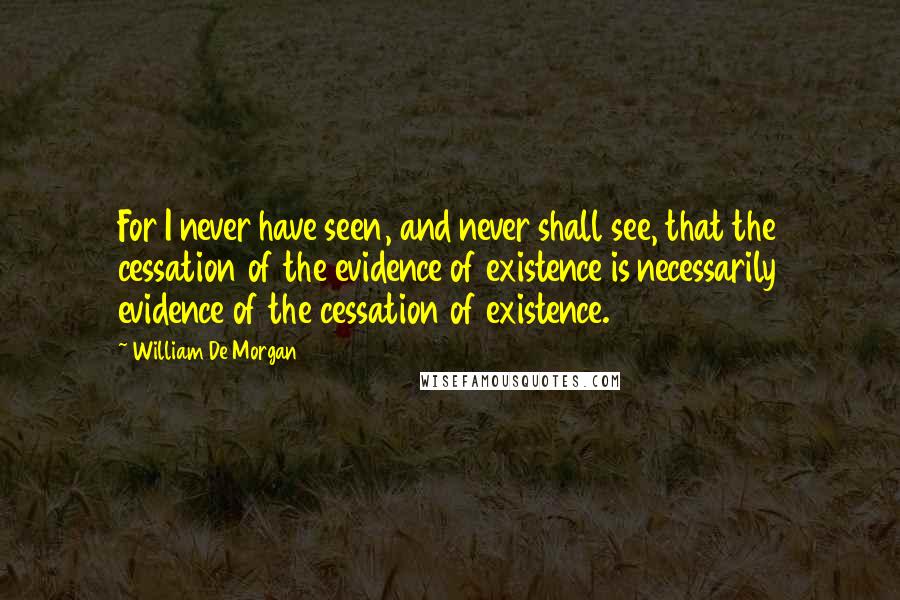 William De Morgan Quotes: For I never have seen, and never shall see, that the cessation of the evidence of existence is necessarily evidence of the cessation of existence.