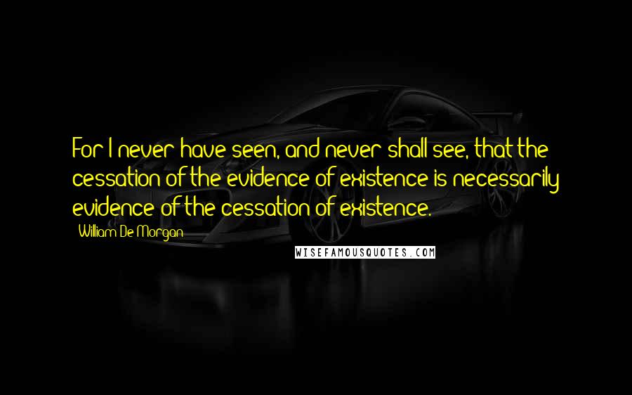 William De Morgan Quotes: For I never have seen, and never shall see, that the cessation of the evidence of existence is necessarily evidence of the cessation of existence.