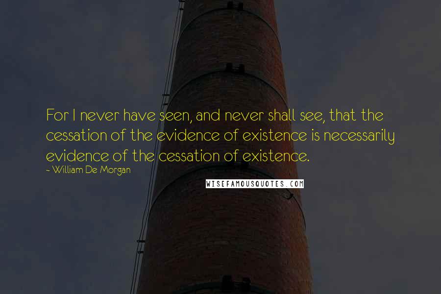 William De Morgan Quotes: For I never have seen, and never shall see, that the cessation of the evidence of existence is necessarily evidence of the cessation of existence.