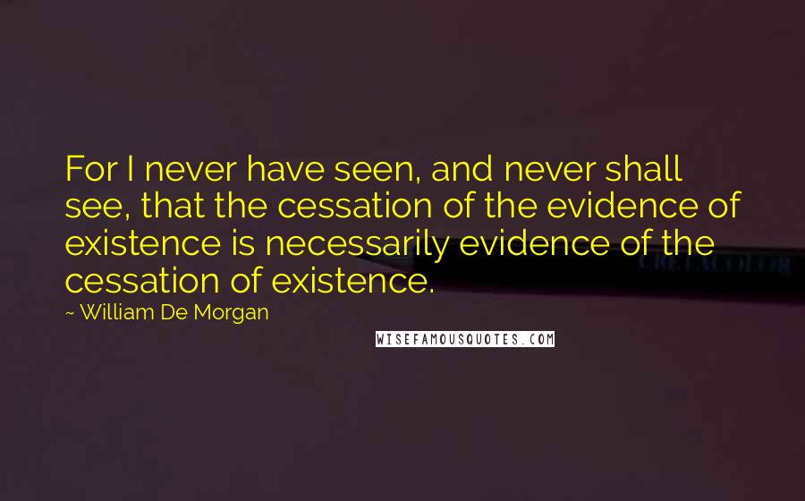 William De Morgan Quotes: For I never have seen, and never shall see, that the cessation of the evidence of existence is necessarily evidence of the cessation of existence.