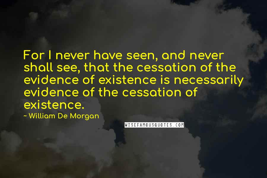 William De Morgan Quotes: For I never have seen, and never shall see, that the cessation of the evidence of existence is necessarily evidence of the cessation of existence.