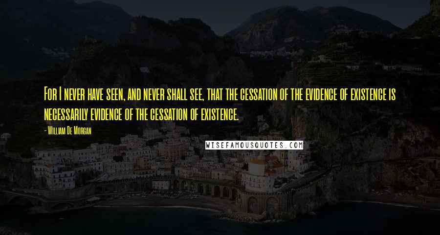 William De Morgan Quotes: For I never have seen, and never shall see, that the cessation of the evidence of existence is necessarily evidence of the cessation of existence.
