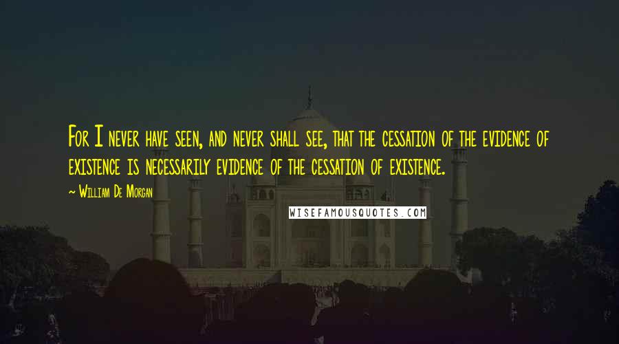 William De Morgan Quotes: For I never have seen, and never shall see, that the cessation of the evidence of existence is necessarily evidence of the cessation of existence.