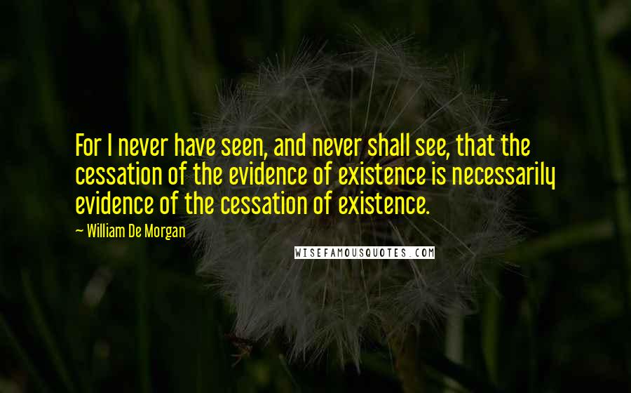 William De Morgan Quotes: For I never have seen, and never shall see, that the cessation of the evidence of existence is necessarily evidence of the cessation of existence.