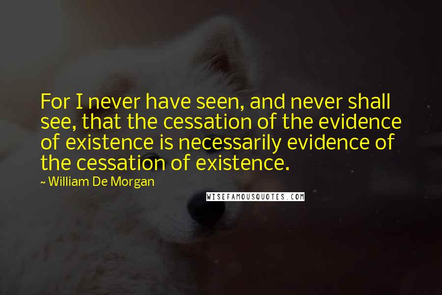 William De Morgan Quotes: For I never have seen, and never shall see, that the cessation of the evidence of existence is necessarily evidence of the cessation of existence.