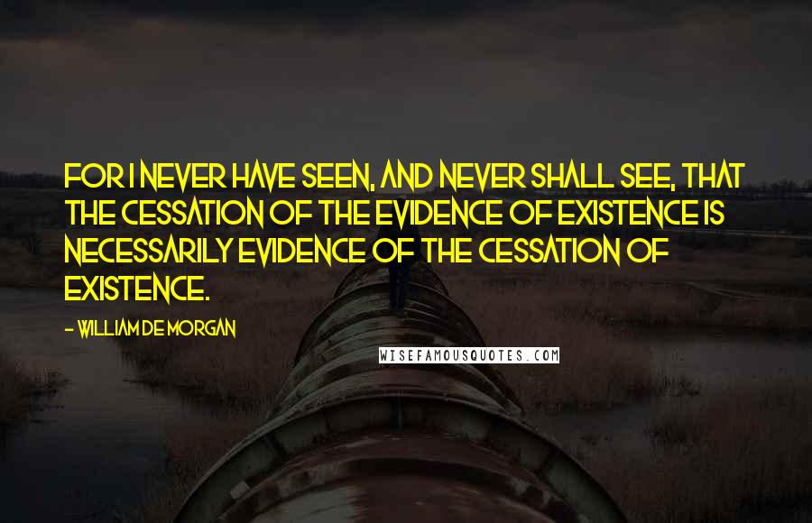 William De Morgan Quotes: For I never have seen, and never shall see, that the cessation of the evidence of existence is necessarily evidence of the cessation of existence.
