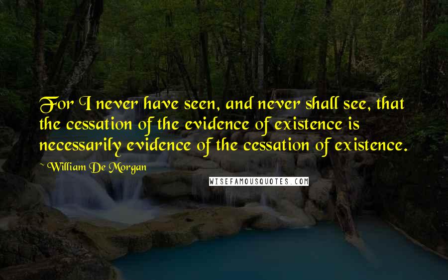 William De Morgan Quotes: For I never have seen, and never shall see, that the cessation of the evidence of existence is necessarily evidence of the cessation of existence.