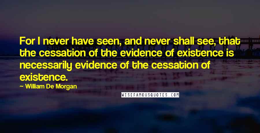 William De Morgan Quotes: For I never have seen, and never shall see, that the cessation of the evidence of existence is necessarily evidence of the cessation of existence.