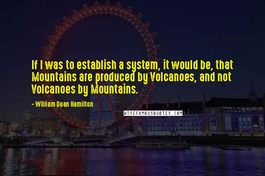 William Dean Hamilton Quotes: If I was to establish a system, it would be, that Mountains are produced by Volcanoes, and not Volcanoes by Mountains.