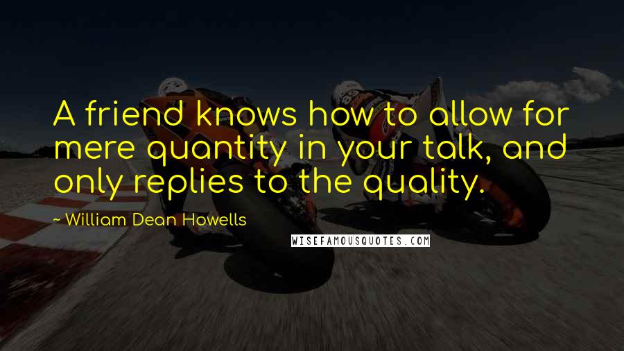 William Dean Howells Quotes: A friend knows how to allow for mere quantity in your talk, and only replies to the quality.