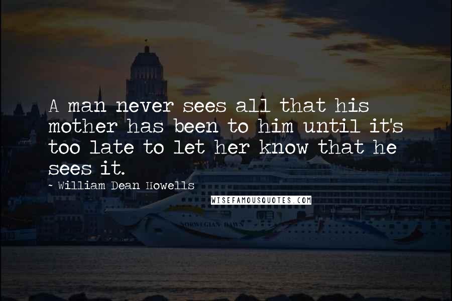 William Dean Howells Quotes: A man never sees all that his mother has been to him until it's too late to let her know that he sees it.