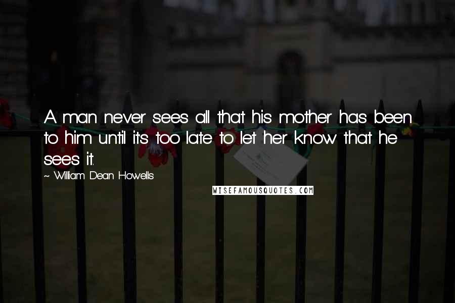 William Dean Howells Quotes: A man never sees all that his mother has been to him until it's too late to let her know that he sees it.