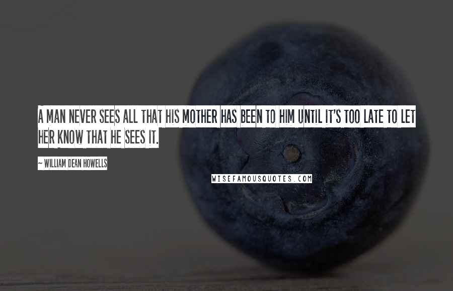 William Dean Howells Quotes: A man never sees all that his mother has been to him until it's too late to let her know that he sees it.