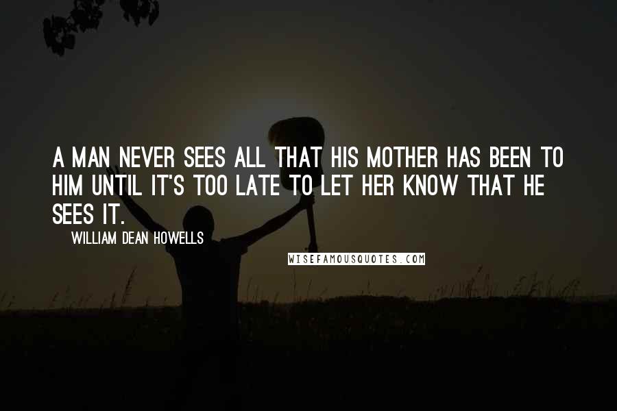 William Dean Howells Quotes: A man never sees all that his mother has been to him until it's too late to let her know that he sees it.